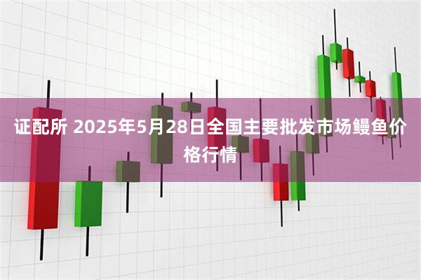 证配所 2025年5月28日全国主要批发市场鳗鱼价格行情