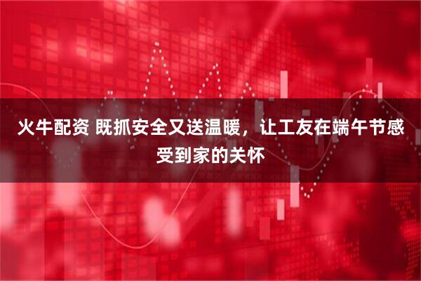 火牛配资 既抓安全又送温暖，让工友在端午节感受到家的关怀