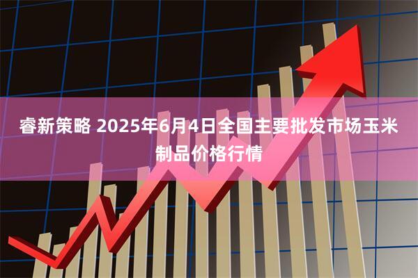 睿新策略 2025年6月4日全国主要批发市场玉米制品价格行情