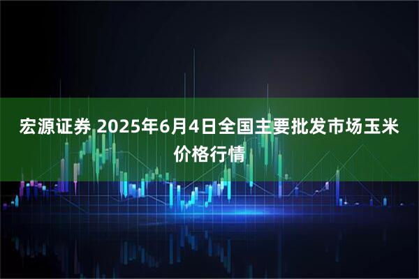 宏源证券 2025年6月4日全国主要批发市场玉米价格行情