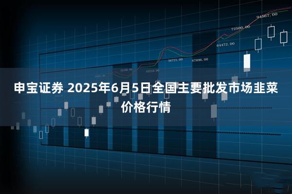申宝证券 2025年6月5日全国主要批发市场韭菜价格行情