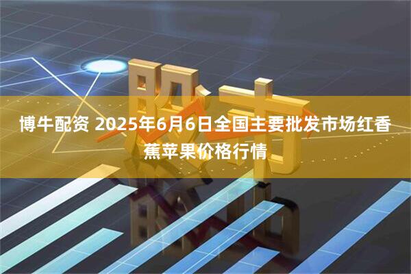 博牛配资 2025年6月6日全国主要批发市场红香蕉苹果价格行情