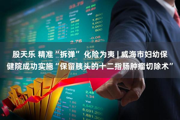 股天乐 精准“拆弹” 化险为夷 | 威海市妇幼保健院成功实施“保留胰头的十二指肠肿瘤切除术”