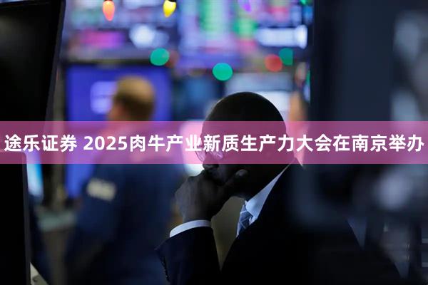 途乐证券 2025肉牛产业新质生产力大会在南京举办