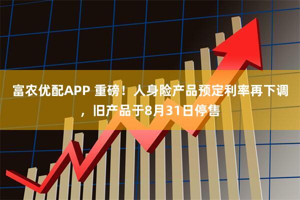富农优配APP 重磅！人身险产品预定利率再下调，旧产品于8月31日停售