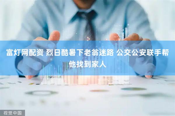 富灯网配资 烈日酷暑下老翁迷路 公交公安联手帮他找到家人