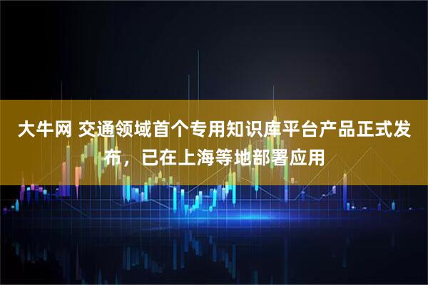 大牛网 交通领域首个专用知识库平台产品正式发布，已在上海等地部署应用