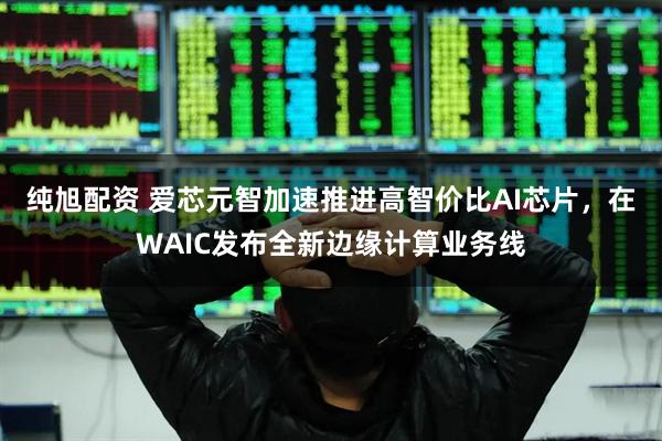 纯旭配资 爱芯元智加速推进高智价比AI芯片，在WAIC发布全新边缘计算业务线