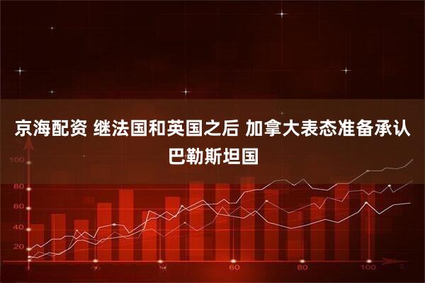 京海配资 继法国和英国之后 加拿大表态准备承认巴勒斯坦国