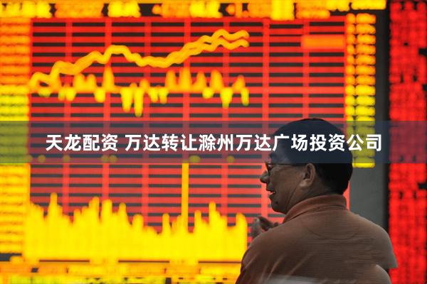 天龙配资 万达转让滁州万达广场投资公司