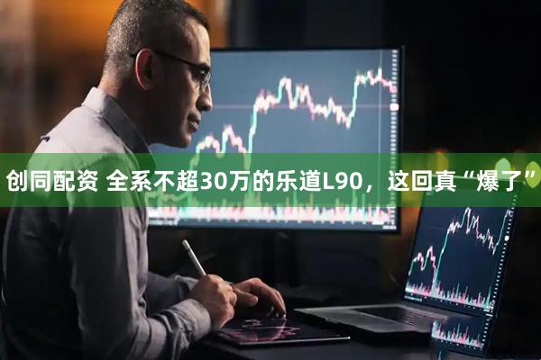 创同配资 全系不超30万的乐道L90，这回真“爆了”