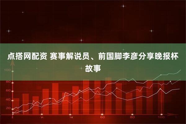点搭网配资 赛事解说员、前国脚李彦分享晚报杯故事