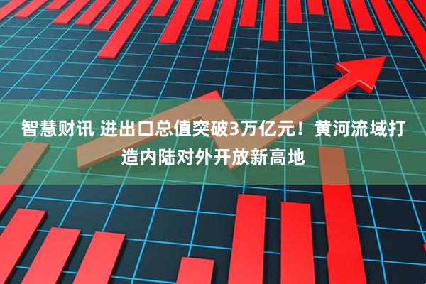 智慧财讯 进出口总值突破3万亿元！黄河流域打造内陆对外开放新高地