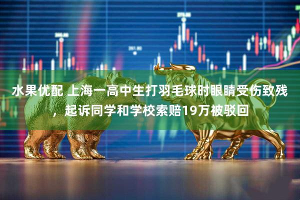 水果优配 上海一高中生打羽毛球时眼睛受伤致残，起诉同学和学校索赔19万被驳回