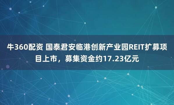 牛360配资 国泰君安临港创新产业园REIT扩募项目上市，募集资金约17.23亿元