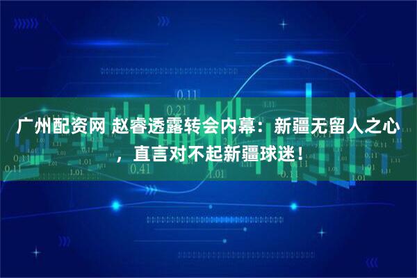 广州配资网 赵睿透露转会内幕：新疆无留人之心，直言对不起新疆球迷！