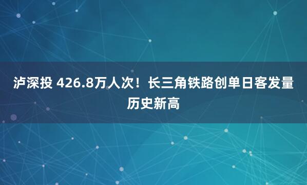 泸深投 426.8万人次！长三角铁路创单日客发量历史新高