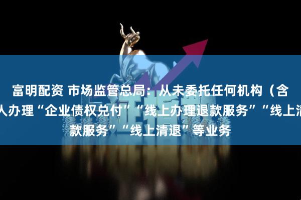 富明配资 市场监管总局：从未委托任何机构（含网站）和个人办理“企业债权兑付”“线上办理退款服务”“线上清退”等业务