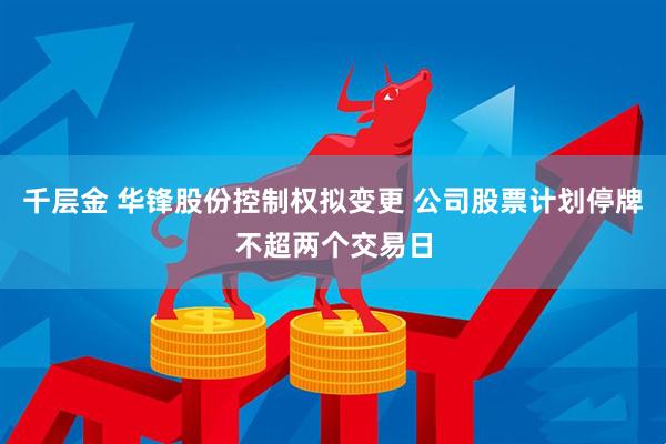 千层金 华锋股份控制权拟变更 公司股票计划停牌不超两个交易日