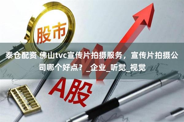 泰仓配资 佛山tvc宣传片拍摄服务，宣传片拍摄公司哪个好点？_企业_听觉_视觉