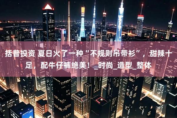 括普投资 夏日火了一种“不规则吊带衫”，甜辣十足，配牛仔裤绝美！_时尚_造型_整体
