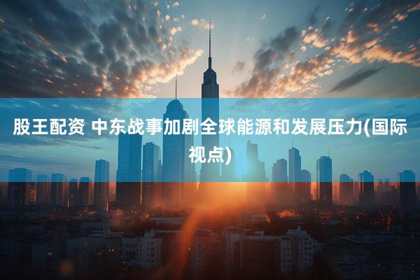 股王配资 中东战事加剧全球能源和发展压力(国际视点)