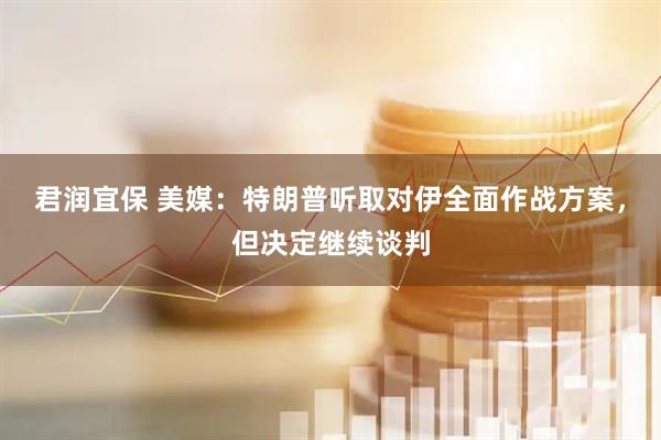 君润宜保 美媒：特朗普听取对伊全面作战方案，但决定继续谈判